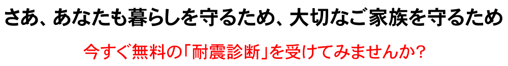 さあ、あなたも暮らしを守るため、大切なご家族を守るため今すぐ無料の「耐震診断」を受けてみませんか?