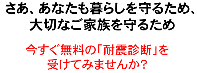 さあ、あなたも暮らしを守るため、大切なご家族を守るため今すぐ無料の「耐震診断」を受けてみませんか?